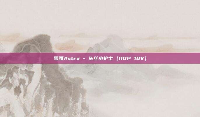 雪晴Astra - 灰丝小护士 [110P 10V]