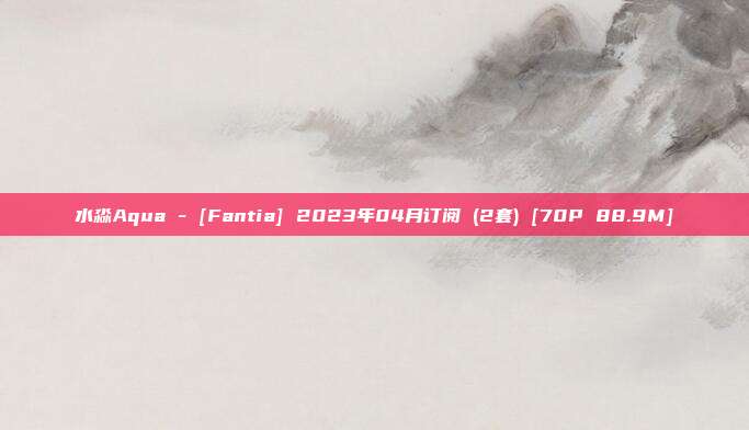 水淼Aqua - [Fantia] 2023年04月订阅 (2套) [70P 88.9M]