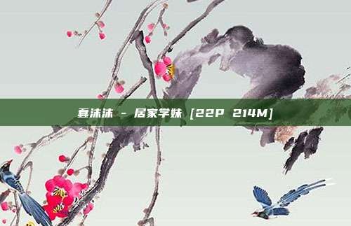 蠢沫沫 - 居家学妹 [22P 214M]