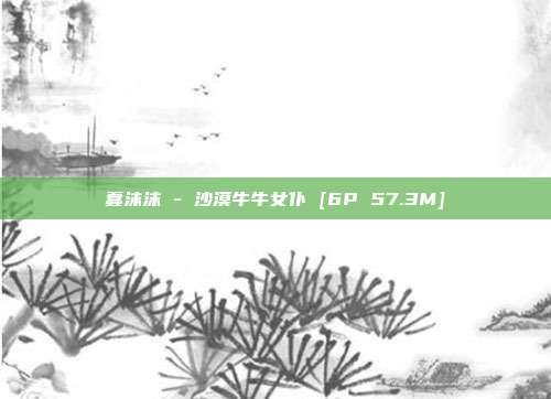 蠢沫沫 - 沙漠牛牛女仆 [6P 57.3M]