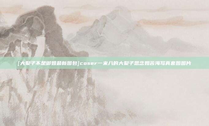[大梨子不是御姐最新图包]coser一米八的大梨子思念如苦海写真套图图片