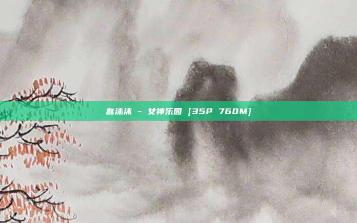 蠢沫沫 - 女神乐园 [35P 760M]