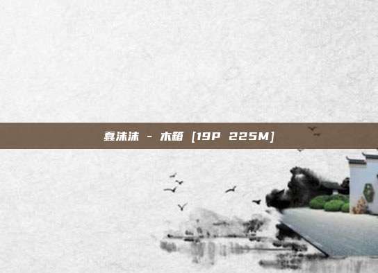蠢沫沫 - 木箱 [19P 225M]