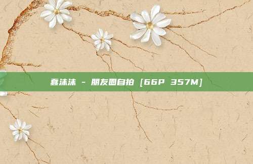 蠢沫沫 - 朋友圈自拍 [66P 357M]