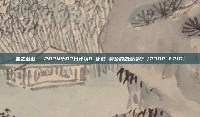 星之迟迟 - 2024年02月计划D 原创 病娇的恋爱诊疗 [238P 1.21G]