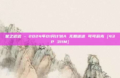 星之迟迟 - 2024年01月计划A 无期迷途 可可莉克 [43P 311M]