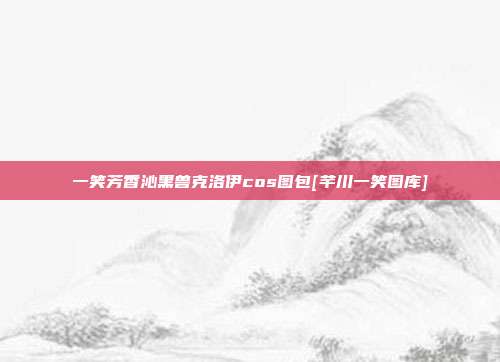 一笑芳香沁黑兽克洛伊cos图包[芊川一笑图库]
