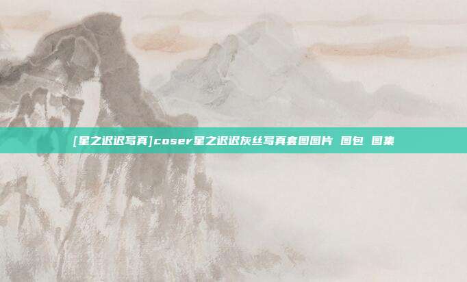 [星之迟迟写真]coser星之迟迟灰丝写真套图图片 图包 图集