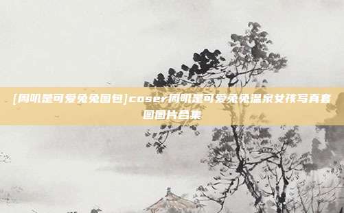 [周叽是可爱兔兔图包]coser周叽是可爱兔兔温泉女孩写真套图图片合集