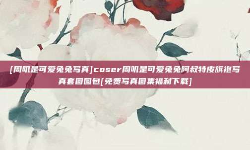 [周叽是可爱兔兔写真]coser周叽是可爱兔兔阿叔特皮旗袍写真套图图包[免费写真图集福利下载]