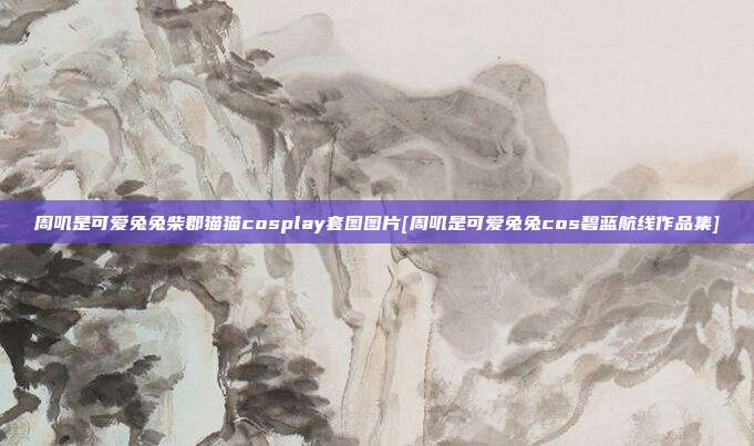 周叽是可爱兔兔柴郡猫猫cosplay套图图片[周叽是可爱兔兔cos碧蓝航线作品集]