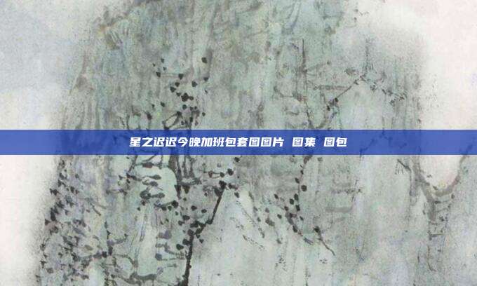星之迟迟今晚加班包套图图片 图集 图包