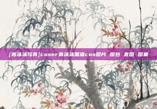 [蠢沫沫写真]coser蠢沫沫黑猫cos图片 图包 套图 图集