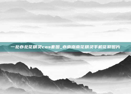 一北亦北花精灵cos套图_亦南南南花精灵手机花絮图片