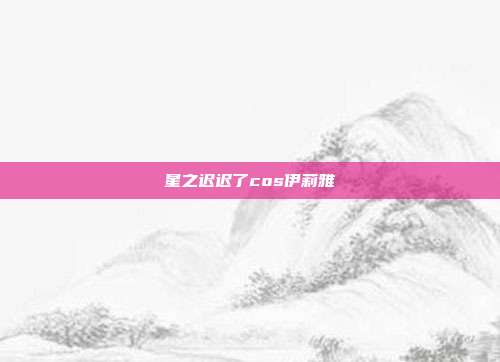 星之迟迟了cos伊莉雅