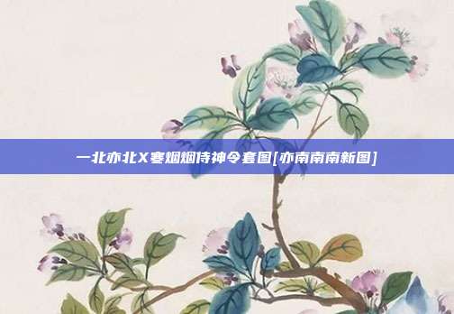 一北亦北X寒烟烟侍神令套图[亦南南南新图]