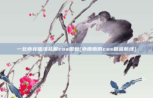 一北亦北信浓礼服cos图包[亦南南南cos碧蓝航线]