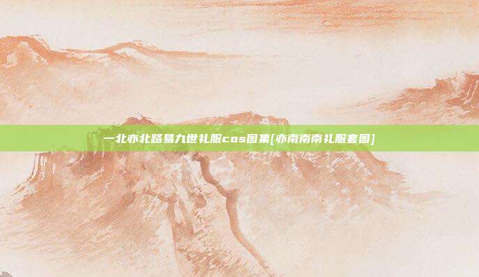 一北亦北路易九世礼服cos图集[亦南南南礼服套图]