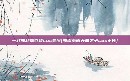 一北亦北赫克特cos套图[亦南南南天命之子cos正片]