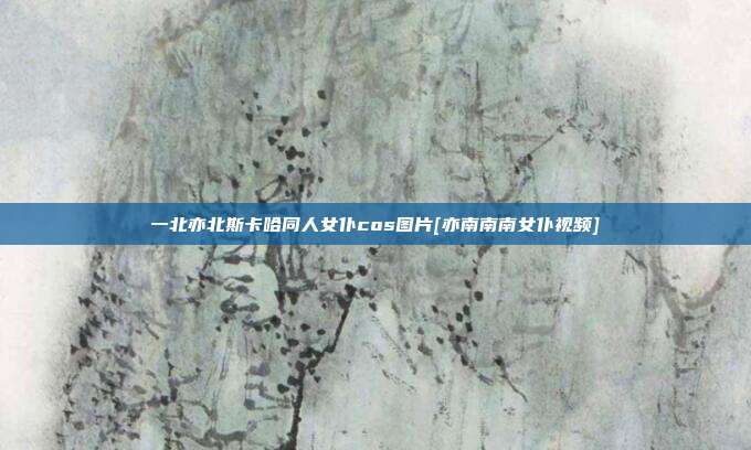 一北亦北斯卡哈同人女仆cos图片[亦南南南女仆视频]