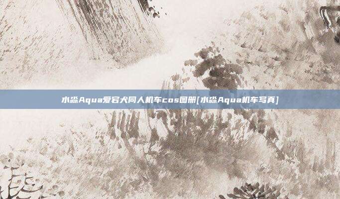 水淼Aqua爱宕犬同人机车cos图册[水淼Aqua机车写真]