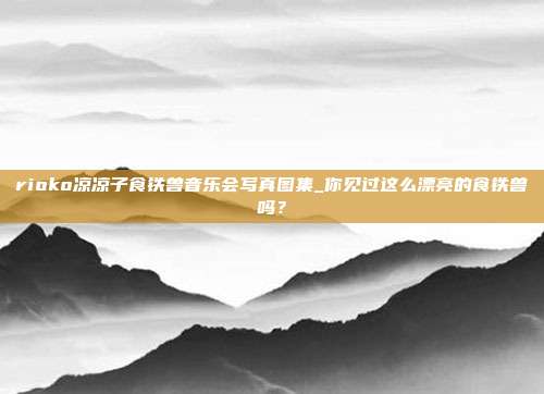 rioko凉凉子食铁兽音乐会写真图集_你见过这么漂亮的食铁兽吗？