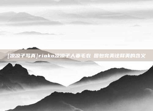 [凉凉子写真]rioko凉凉子人妻毛衣️图包完美诠释美的含义