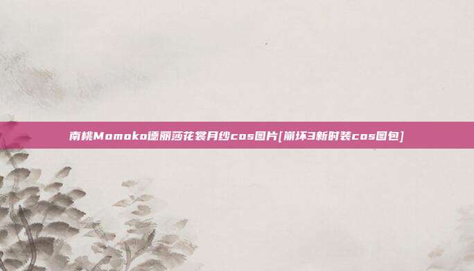 南桃Momoko德丽莎花裳月纱cos图片[崩坏3新时装cos图包]