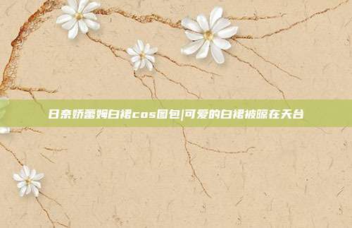 日奈娇蕾姆白裙cos图包|可爱的白裙被晾在天台