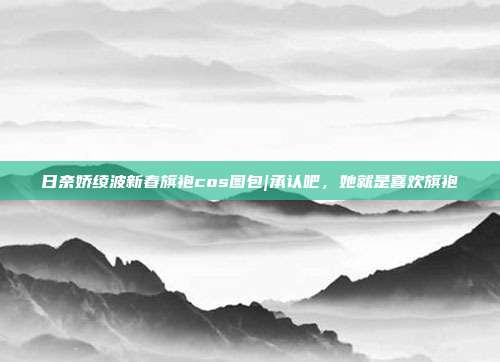 日奈娇绫波新春旗袍cos图包|承认吧，她就是喜欢旗袍