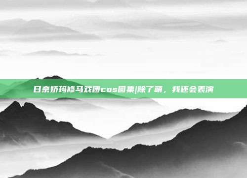 日奈娇玛修马戏团cos图集|除了萌，我还会表演