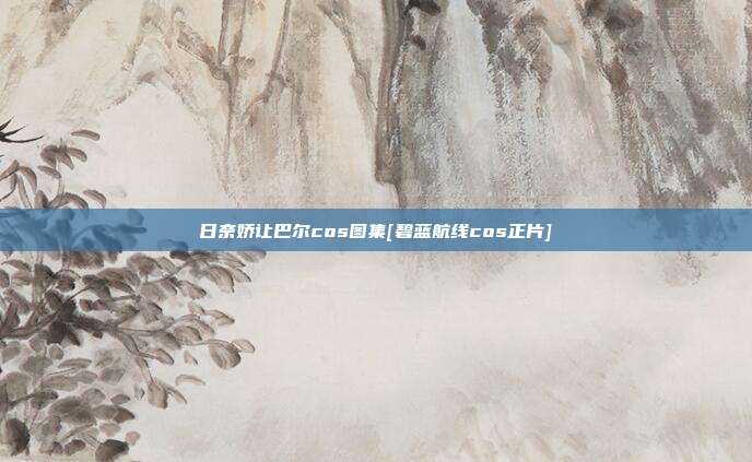 日奈娇让巴尔cos图集[碧蓝航线cos正片]
