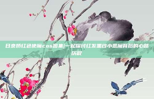 日奈娇红色使魔cos图集|一起探讨红发黑纱小恶魔背后的心路历程