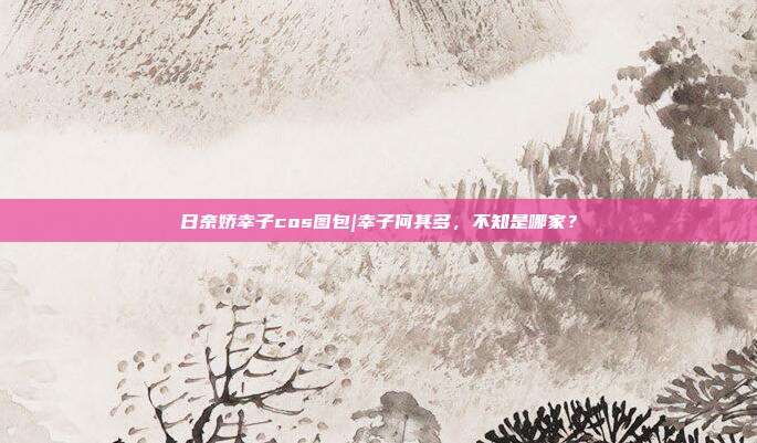 日奈娇幸子cos图包|幸子何其多，不知是哪家？