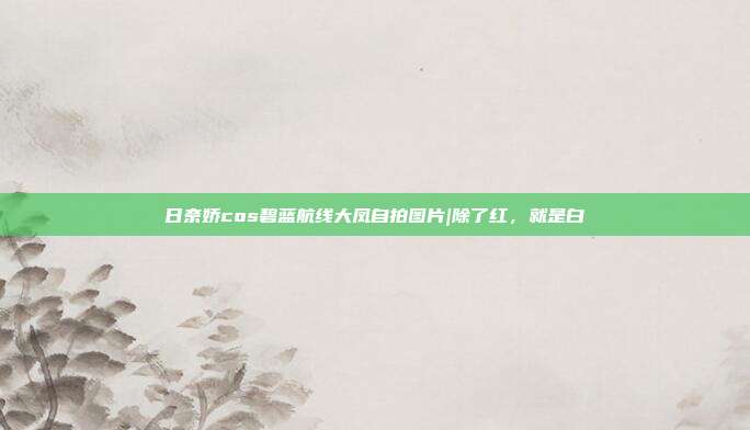 日奈娇cos碧蓝航线大凤自拍图片|除了红，就是白