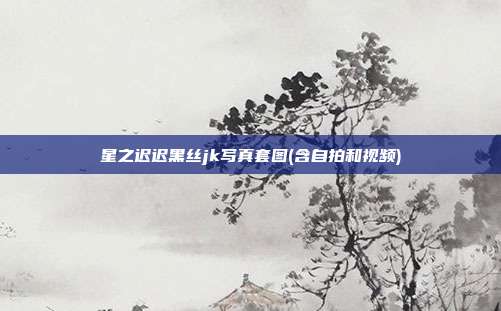 星之迟迟黑丝jk写真套图(含自拍和视频)