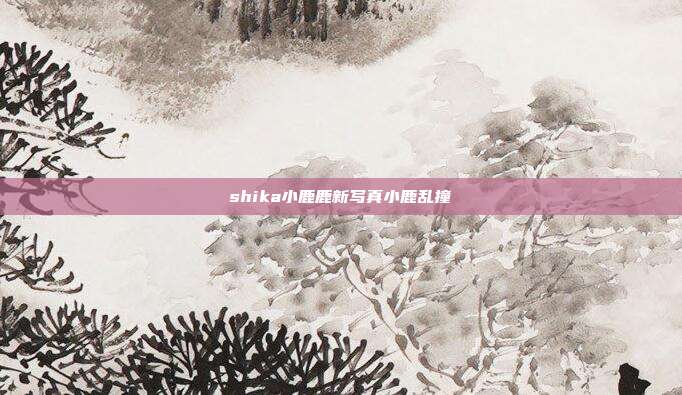 shika小鹿鹿新写真小鹿乱撞