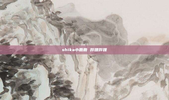 shika小鹿鹿 哔哩哔哩