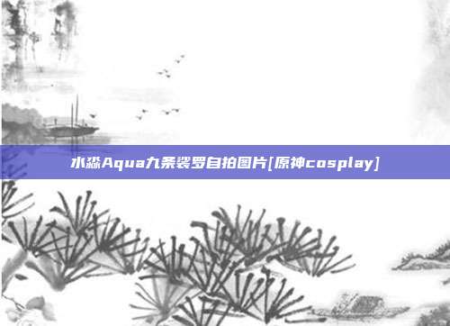 水淼Aqua九条裟罗自拍图片[原神cosplay]