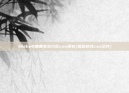 Shika小鹿鹿宝多六花cos图包[碧蓝航线cos正片]