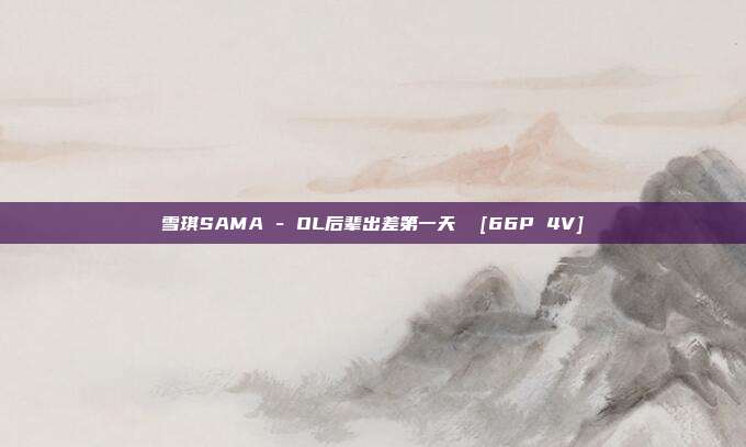 雪琪SAMA - OL后辈出差第一天  [66P 4V]