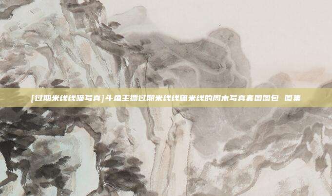 [过期米线线喵写真]斗鱼主播过期米线线喵米线的周末写真套图图包 图集