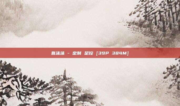 蠢沫沫 - 定制 足控 [39P 384M]